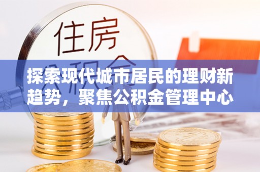 交城探索现代城市居民的理财新趋势，聚焦公积金管理中心的服务创新