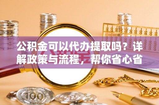 交城公积金可以代办提取吗？详解政策与流程，帮你省心省力