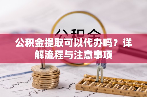 交城公积金提取可以代办吗？详解流程与注意事项