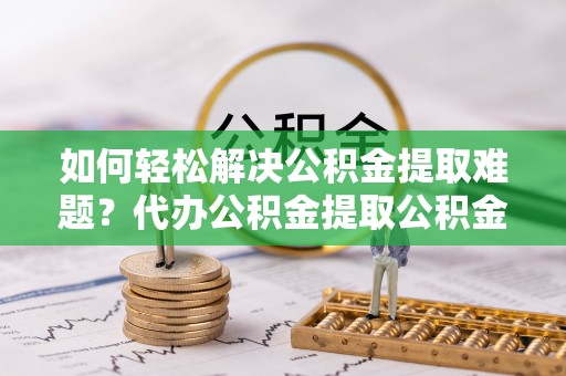 交城如何轻松解决公积金提取难题？代办公积金提取公积金服务详解