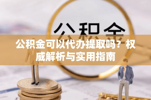 交城公积金可以代办提取吗？权威解析与实用指南