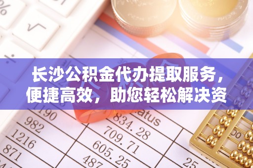 交城长沙公积金代办提取服务，便捷高效，助您轻松解决资金需求