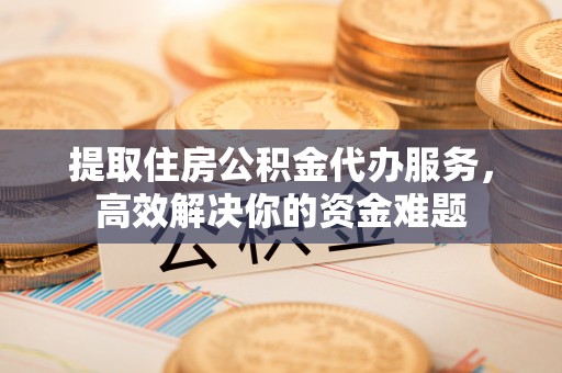 交城提取住房公积金代办服务，高效解决你的资金难题