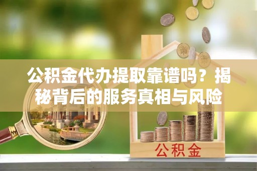 交城公积金代办提取靠谱吗？揭秘背后的服务真相与风险