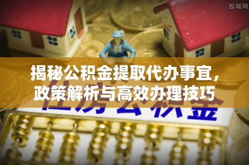 交城揭秘公积金提取代办事宜，政策解析与高效办理技巧