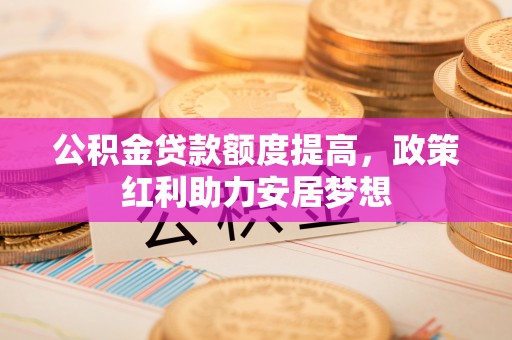 交城公积金贷款额度提高，政策红利助力安居梦想