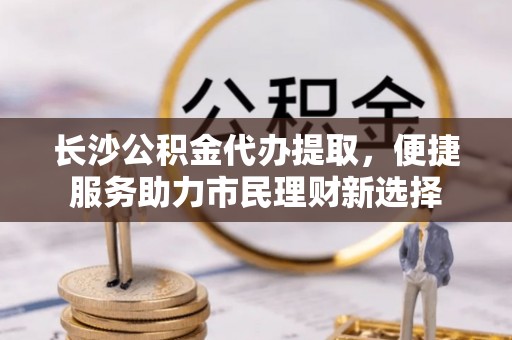 交城长沙公积金代办提取，便捷服务助力市民理财新选择
