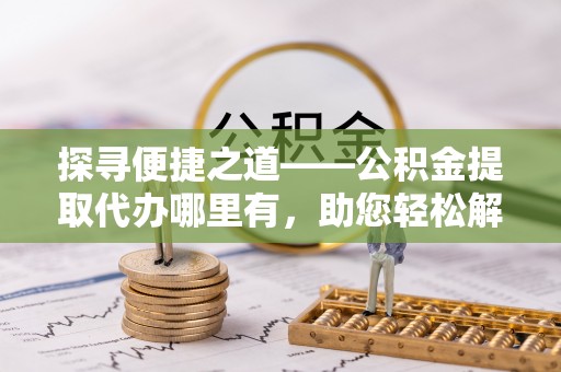 交城探寻便捷之道——公积金提取代办哪里有，助您轻松解决资金难题