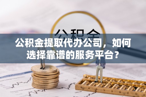 交城公积金提取代办公司，如何选择靠谱的服务平台？