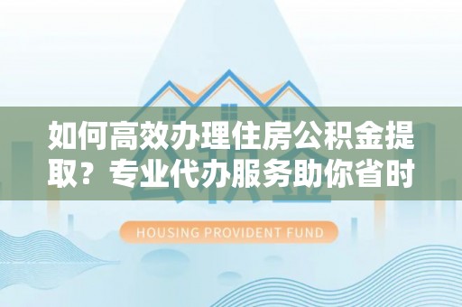 交城如何高效办理住房公积金提取？专业代办服务助你省时省力