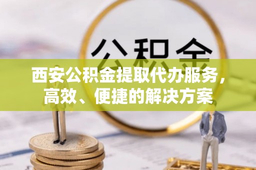 交城西安公积金提取代办服务，高效、便捷的解决方案