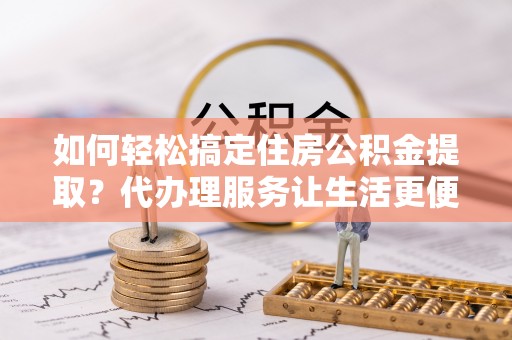 交城如何轻松搞定住房公积金提取？代办理服务让生活更便捷！