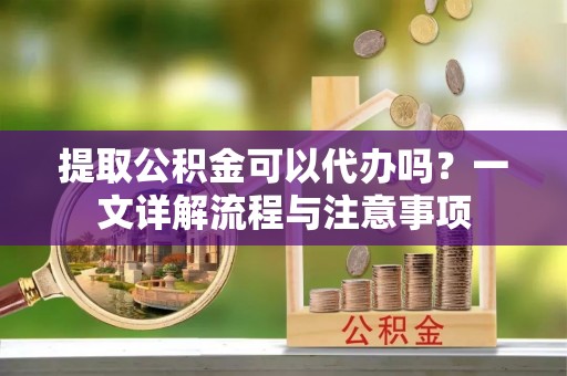 交城提取公积金可以代办吗？一文详解流程与注意事项