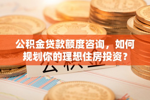 交城公积金贷款额度咨询，如何规划你的理想住房投资？