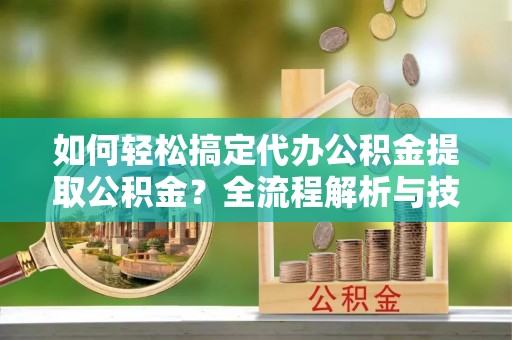 交城如何轻松搞定代办公积金提取公积金？全流程解析与技巧分享