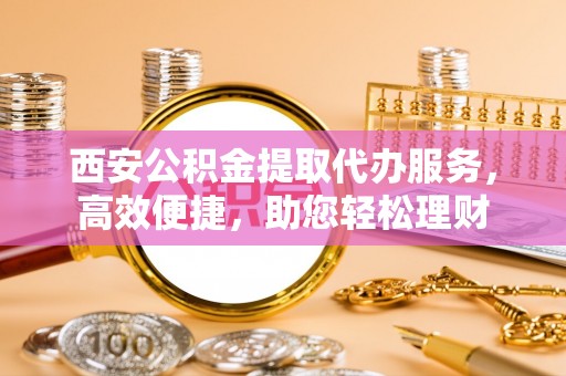 交城西安公积金提取代办服务，高效便捷，助您轻松理财
