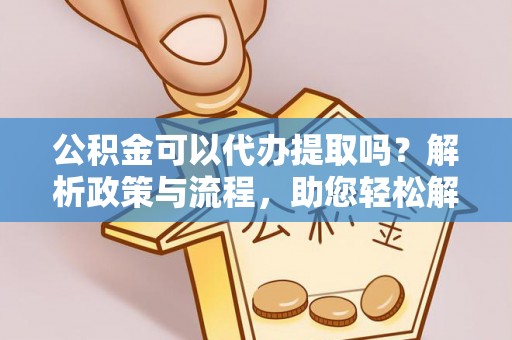 交城公积金可以代办提取吗？解析政策与流程，助您轻松解决疑问