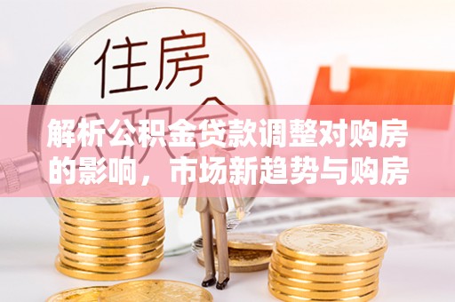 交城解析公积金贷款调整对购房的影响，市场新趋势与购房者策略