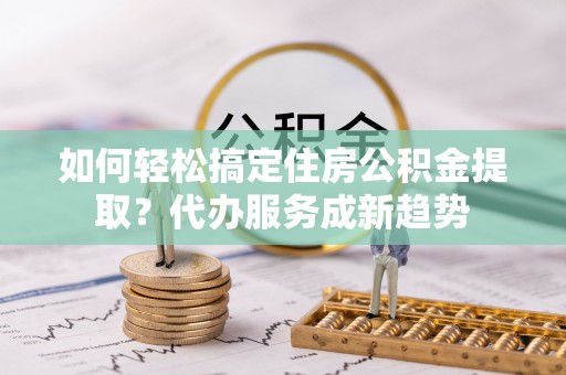 交城如何轻松搞定住房公积金提取？代办服务成新趋势