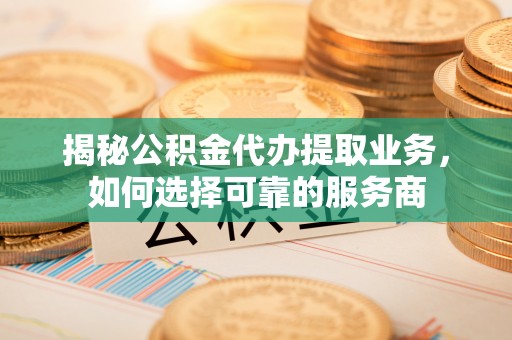 交城揭秘公积金代办提取业务，如何选择可靠的服务商