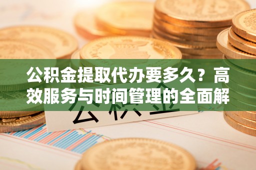 交城公积金提取代办要多久？高效服务与时间管理的全面解析