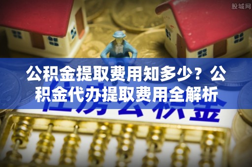 交城公积金提取费用知多少？公积金代办提取费用全解析