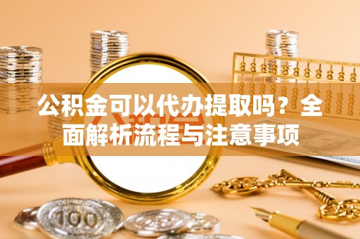 交城公积金可以代办提取吗？全面解析流程与注意事项
