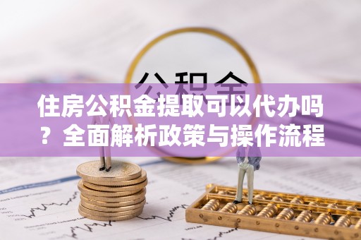 交城住房公积金提取可以代办吗？全面解析政策与操作流程