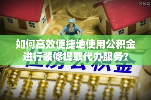 交城如何高效便捷地使用公积金进行装修提取代办服务？