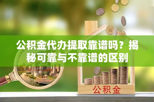 交城公积金代办提取靠谱吗？揭秘可靠与不靠谱的区别