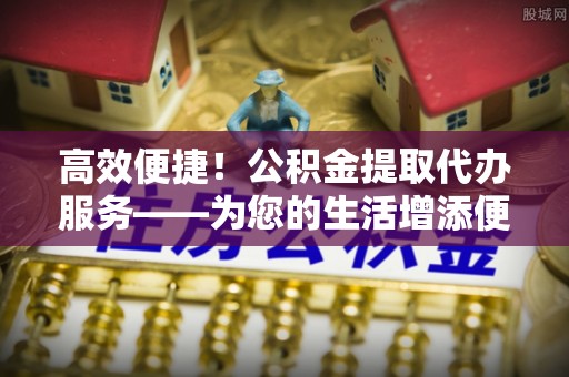 交城高效便捷！公积金提取代办服务——为您的生活增添便利