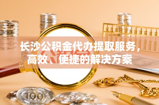 交城长沙公积金代办提取服务，高效、便捷的解决方案