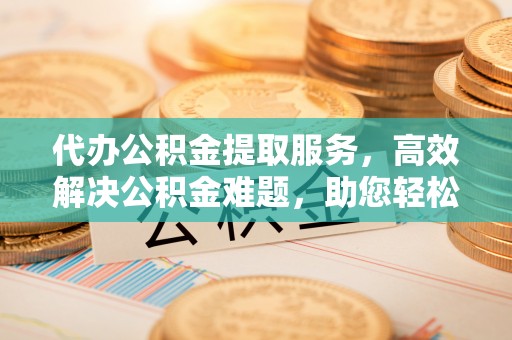 交城代办公积金提取服务，高效解决公积金难题，助您轻松理财