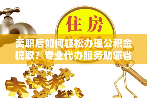 交城离职后如何轻松办理公积金提取？专业代办服务助您省心省力