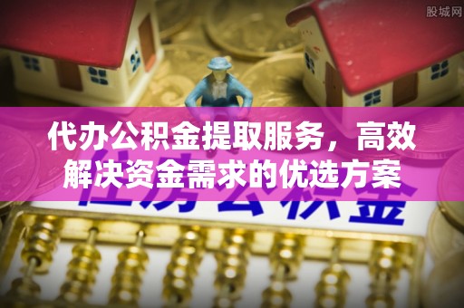 交城代办公积金提取服务，高效解决资金需求的优选方案