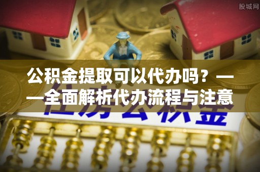 交城公积金提取可以代办吗？——全面解析代办流程与注意事项